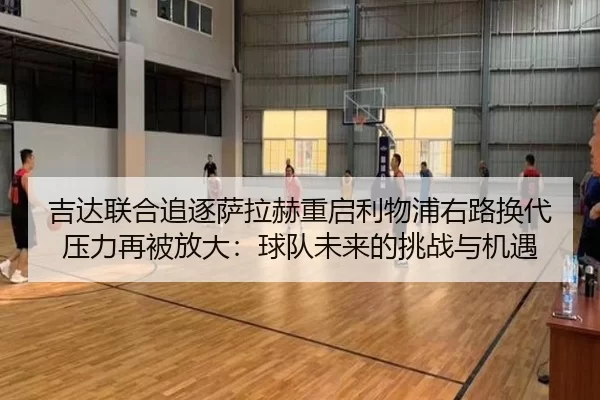 吉达联合追逐萨拉赫重启利物浦右路换代压力再被放大：球队未来的挑战与机遇